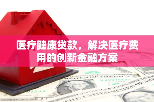 资源医疗健康贷款，解决医疗费用的创新金融方案