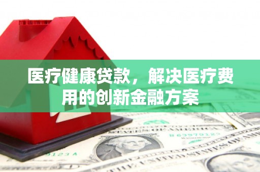 资源医疗健康贷款，解决医疗费用的创新金融方案